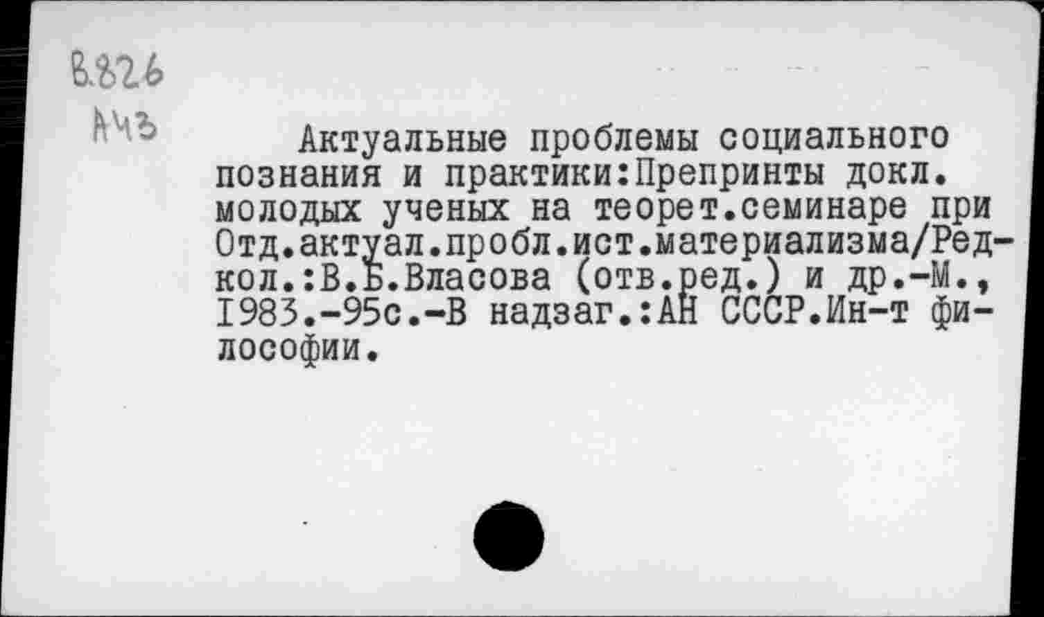 ﻿Актуальные проблемы социального познания и практики:Препринты докл. молодых ученых на теорет.семинаре при Отд.актуал.пробл.ист.материализма/Ред кол.:В.Б.Власова (отв.ред.) и др.-М., 1983.-95с.-В надзаг.:АН СССР.Ин-т философии.